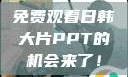免费观看日韩大片PPT的机会来了！