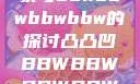 关于凸凸凹现象与bbwbbwbbwbbw的探讨凸凸凹BBWBBWBBWBBW苍井空