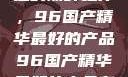 探索中国制造的巅峰之作，96国产精华最好的产品96国产精华最好的产品有哪些