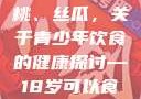 香蕉、水蜜桃、丝瓜，关于青少年饮食的健康探讨—18岁可以食用吗？