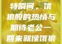 老公归来的独特瞬间，饿狼般的热情与期待老公一回来就像饿狼一样小说