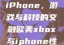 欧美Xbox与iPhone，游戏与科技的交融欧美xbox与iphone性能对比