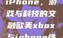 欧美Xbox与iPhone，游戏与科技的交融欧美xbox与iphone性能对比