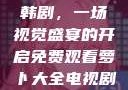 免费观看萝卜大全电视剧韩剧，一场视觉盛宴的开启免费观看萝卜大全电视剧韩剧大牛动漫