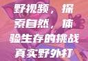真实野外打野视频，探索自然，体验生存的挑战真实野外打野视频大全