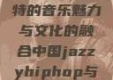 中国JazzyHipHop，独特的音乐魅力与文化的融合中国jazzyhiphop与美国hiphop的对比