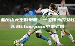 亚历山大王的母亲—一位伟大的女性传奇champion中国老妈