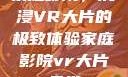 家庭影院，沉浸VR大片的极致体验家庭影院vr大片天堂