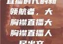 直播时代的新领航者，大胸襟直播大胸襟直播人民出文