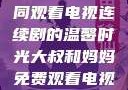 大叔和妈妈共同观看电视连续剧的温馨时光大叔和妈妈免费观看电视连续剧全集