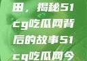 探索今日瓜田，揭秘51cg吃瓜网背后的故事51cg吃瓜网今日吃瓜反差婊