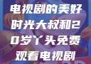大叔与20岁丫头，共享电视剧的美好时光大叔和20岁丫头免费观看电视剧四姐妹直播了