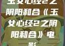 玉女心经2之阴阳和合《玉女心经2之阴阳和合》电影