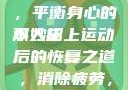 双人床上剧烈运动会后的恢复与舒缓，平衡身心的小妙招
双人床上运动后的恢复之道，消除疲劳，重塑活力双人床上剧烈运动会怀孕吗?