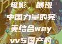 WEY VV5国产SUV与电影，展现中国力量的完美结合weyvv5国产的suv电影免费观看