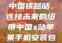 中国铁路站，连接未来的纽带中国x站苹果手机安装包