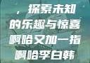 啊哈又加一指，探索未知的乐趣与惊喜啊哈又加一指啊哈李白韩信