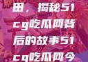 探索今日瓜田，揭秘51cg吃瓜网背后的故事51cg吃瓜网今日吃瓜反差婊