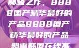 探索中国制造的巅峰之作，8888国产精华最好的产品8888国产精华最好的产品,飘雪韩国在线高清观看3