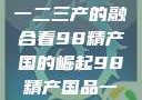 探索中国产业新篇章，从一二三产的融合看98精产国的崛起98精产国品一二三产区区:发现