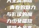 少女播放视频大全高清版，青春的魅力与影像的魔力少女播放视频大全高清版在线观看
