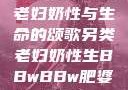 另类视角下的老妇奶性与生命的颂歌另类老妇奶性生BBwBBw肥婆BBX