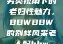 另类视角下的老妇性魅力，BBWBBW的别样风采老人配bbw
