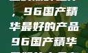 探索中国制造的巅峰之作，96国产精华最好的产品96国产精华最好的产品有哪些