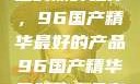 探索中国制造的巅峰之作，96国产精华最好的产品96国产精华最好的产品有哪些