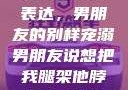 独特的情感表达，男朋友的别样宠溺男朋友说想把我腿架他脖子上,小说