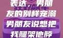 独特的情感表达，男朋友的别样宠溺男朋友说想把我腿架他脖子上,小说
