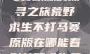 荒野求生不打马赛原版的探寻之旅荒野求生不打马赛原版在哪能看到荒野求生无删减版