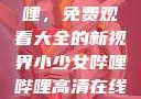 探索哔哩哔哩，免费观看大全的新视界小少女哔哩哔哩高清在线观看
