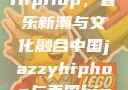 中国JazzyHipHop，音乐新潮与文化融合中国jazzyhiphop与美国hiphop的对比