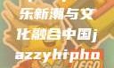 中国JazzyHipHop，音乐新潮与文化融合中国jazzyhiphop与美国hiphop的对比