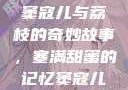 窦寇儿与荔枝的奇妙故事，塞满甜蜜的记忆窦寇儿