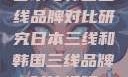 日本与韩国三线品牌对比研究日本三线和韩国三线品牌对比视频