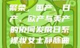 跨越国界的产业繁荣，国产、日产、欧产与美产的协同发展日系裸妆女士静脉曲张是什么得的