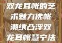 佛帐潮绣凸浮双龙耳帐的艺术魅力佛帐潮绣凸浮双龙耳帐慧宁法师