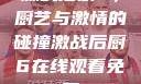 激战后厨6，厨艺与激情的碰撞激战后厨6在线观看免费