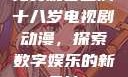 免费观看已满十八岁电视剧动漫，探索数字娱乐的新天地