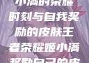 王者荣耀，姬小满的荣耀时刻与自我奖励的皮肤王者荣耀姬小满奖励自己的皮肤在线观看