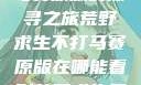 荒野求生不打马赛原版的探寻之旅荒野求生不打马赛原版在哪能看到荒野求生无删减版