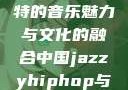 中国JazzyHipHop，独特的音乐魅力与文化的融合中国jazzyhiphop与美国hiphop的对比