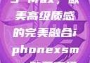 iPhone XS Max，欧美高级质感的完美融合iphonexsmax欧美高级质感xoxo