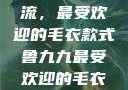 鲁九九引领潮流，最受欢迎的毛衣款式鲁九九最受欢迎的毛衣款式是什么