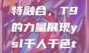 ysl千人千色与MBA的独特融合，T9的力量展现ysl千人千色t9t9t9t9t9mba91