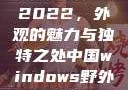 四川小虎GY2022，外观的魅力与独特之处中国windows野外开放