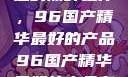 探索中国制造的巅峰之作，96国产精华最好的产品96国产精华最好的产品有哪些