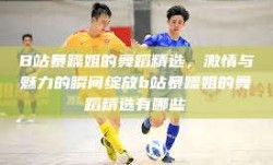 B站暴躁姐的舞蹈精选，激情与魅力的瞬间绽放b站暴躁姐的舞蹈精选有哪些